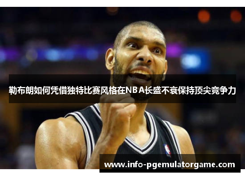 勒布朗如何凭借独特比赛风格在NBA长盛不衰保持顶尖竞争力