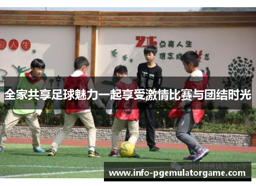 全家共享足球魅力一起享受激情比赛与团结时光