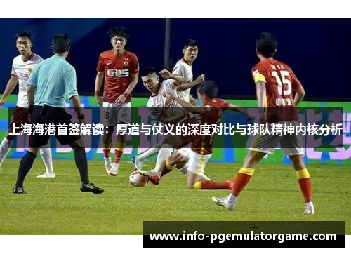 上海海港首签解读：厚道与仗义的深度对比与球队精神内核分析