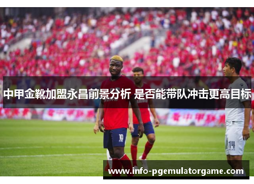 中甲金靴加盟永昌前景分析 是否能带队冲击更高目标
