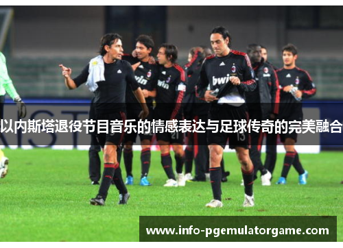 以内斯塔退役节目音乐的情感表达与足球传奇的完美融合