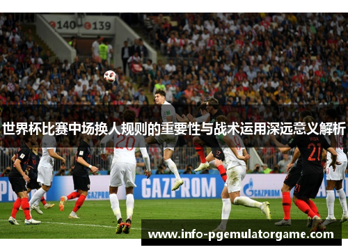 世界杯比赛中场换人规则的重要性与战术运用深远意义解析