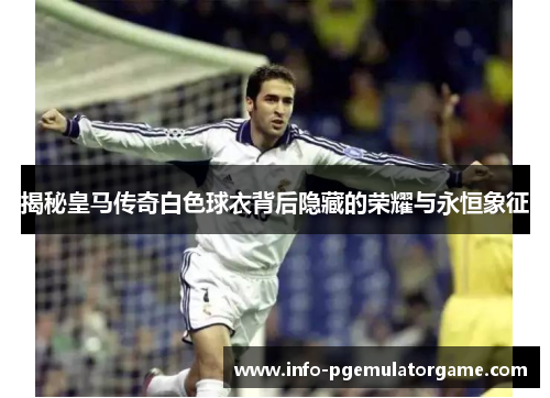 揭秘皇马传奇白色球衣背后隐藏的荣耀与永恒象征 揭秘皇马传奇白色球衣背后隐藏的荣耀与永恒象征