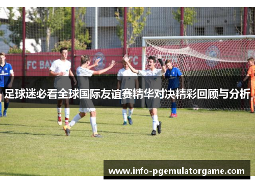 足球迷必看全球国际友谊赛精华对决精彩回顾与分析