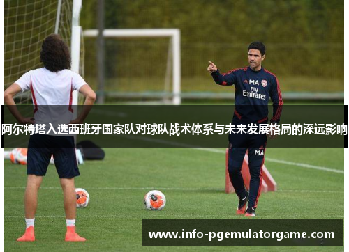 阿尔特塔入选西班牙国家队对球队战术体系与未来发展格局的深远影响 阿尔特塔入选西班牙国家队对球队战术体系与未来发展格局的深远影响
