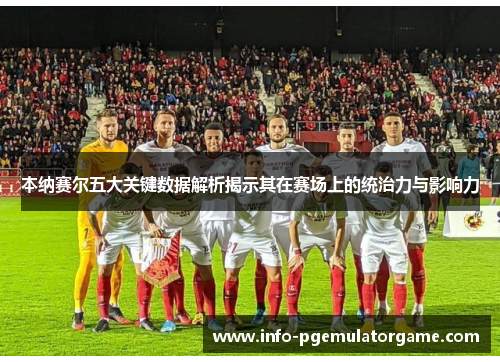 本纳赛尔五大关键数据解析揭示其在赛场上的统治力与影响力