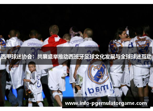 西甲球迷协会：共襄盛举推动西班牙足球文化发展与全球球迷互动