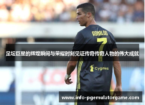 足坛巨星的辉煌瞬间与荣耀时刻见证传奇传奇人物的伟大成就