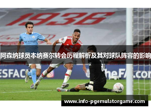 阿森纳球员本纳赛尔转会历程解析及其对球队阵容的影响