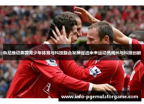 鲁尼推动英国青少年体育与科技融合发展促进未来运动员成长与科技创新